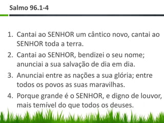 Salmo 96.1-4


1. Cantai ao SENHOR um cântico novo, cantai ao
   SENHOR toda a terra.
2. Cantai ao SENHOR, bendizei o seu nome;
   anunciai a sua salvação de dia em dia.
3. Anunciai entre as nações a sua glória; entre
   todos os povos as suas maravilhas.
4. Porque grande é o SENHOR, e digno de louvor,
   mais temível do que todos os deuses.
 