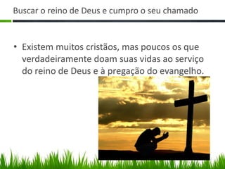 Buscar o reino de Deus e cumpro o seu chamado


• Existem muitos cristãos, mas poucos os que
  verdadeiramente doam suas vidas ao serviço
  do reino de Deus e à pregação do evangelho.
 