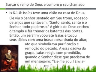 Buscar o reino de Deus e cumpro o seu chamado

• Is 6.1-8: Isaías teve uma visão na casa de Deus.
  Ele viu o Senhor sentado em Seu trono, rodeado
  de anjos que cantavam: “Santo, santo, santo é o
  Senhor, todo-poderoso.” A glória de Deus encheu
  o templo e fez tremer os batentes das portas.
  Então, um serafim voou até Isaías e tocou
  seus lábios com uma brasa acesa tirada do altar,
              ato que simbolizava purificação e
              remoção do pecado. A essa dádiva da
              graça, Isaías reagiu com prontidão,
              quando o Senhor disse que precisava de
              um mensageiro: “Eis-me aqui! Envia-
                           me!”
 