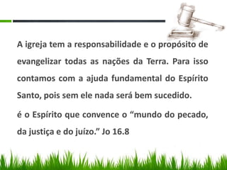 A igreja tem a responsabilidade e o propósito de
evangelizar todas as nações da Terra. Para isso
contamos com a ajuda fundamental do Espírito
Santo, pois sem ele nada será bem sucedido.

é o Espírito que convence o “mundo do pecado,
da justiça e do juízo.” Jo 16.8
 