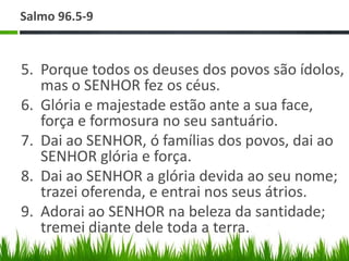 Salmo 96.5-9


5. Porque todos os deuses dos povos são ídolos,
   mas o SENHOR fez os céus.
6. Glória e majestade estão ante a sua face,
   força e formosura no seu santuário.
7. Dai ao SENHOR, ó famílias dos povos, dai ao
   SENHOR glória e força.
8. Dai ao SENHOR a glória devida ao seu nome;
   trazei oferenda, e entrai nos seus átrios.
9. Adorai ao SENHOR na beleza da santidade;
   tremei diante dele toda a terra.
 