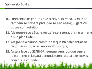 Salmo 96.10-13


10. Dizei entre os gentios que o SENHOR reina. O mundo
    também se firmará para que se não abale; julgará os
    povos com retidão.
11. Alegrem-se os céus, e regozije-se a terra; brame o mar e
    a sua plenitude.
12. Alegre-se o campo com tudo o que há nele; então se
    regozijarão todas as árvores do bosque,
13. Ante a face do SENHOR, porque vem, porque vem a
    julgar a terra; julgará o mundo com justiça e os povos
    com a sua verdade.
 