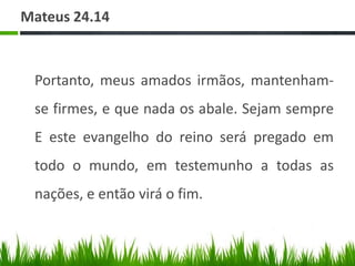 Mateus 24.14



 Portanto, meus amados irmãos, mantenham-
 se firmes, e que nada os abale. Sejam sempre
 E este evangelho do reino será pregado em
 todo o mundo, em testemunho a todas as
 nações, e então virá o fim.
 