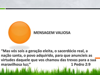MENSAGEM VALIOSA



“Mas vós sois a geração eleita, o sacerdócio real, a
nação santa, o povo adquirido, para que anuncieis as
virtudes daquele que vos chamou das trevas para a sua
maravilhosa luz;”                        1 Pedro 2:9
 