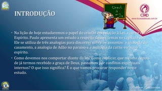 • Na lição de hoje estudaremos o papel do cristão em relação à Lei, a carne e o
Espírito. Paulo apresenta um estudo a respeito desses temas no capítulo sete.
Ele se utiliza de três analogias para discorrer sobre os assuntos: a analogia do
casamento, a analogia de Adão no paraíso e a analogia da carne versus o
espírito.
• Como devemos nos comportar diante da lei? Como explicar, que mesmo depois
de já termos recebido a graça de Deus, passamos por conflitos espirituais
internos? O que isso significa? É o que vamos procurar responder neste
estudo.
10
 