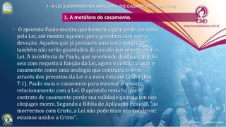 1. A metáfora do casamento.
• O apóstolo Paulo mostra que homem algum pode ser salvo
pela Lei, até mesmo aqueles que a guardam com zelo e
devoção. Aqueles que já possuem uma nova natureza
também não serão guardados do pecado por observarem a
Lei. A insistência de Paulo, que se estende desde o capítulo
seis com respeito à função da Lei, agora o conduz a usar o
casamento como uma analogia que contrasta o viver
através dos preceitos da Lei e a nova vida em Cristo (Rm
7.1). Paulo usou o casamento para mostrar o nosso
relacionamento com a Lei. O apóstolo ressalta que o
contrato de casamento perde sua validade quando um dos
cônjuges morre. Segundo a Bíblia de Aplicação Pessoal, "ao
morrermos com Cristo, a Lei não pode mais nos condenar;
estamos unidos a Cristo".
12
 