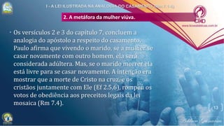 2. A metáfora da mulher viúva.
• Os versículos 2 e 3 do capítulo 7, concluem a
analogia do apóstolo a respeito do casamento.
Paulo afirma que vivendo o marido, se a mulher se
casar novamente com outro homem, ela será
considerada adúltera. Mas, se o marido morrer ela
está livre para se casar novamente. A intenção era
mostrar que a morte de Cristo na cruz, e os
cristãos juntamente com Ele (Ef 2.5,6), rompeu os
votos de obediência aos preceitos legais da lei
mosaica (Rm 7.4).
13
 