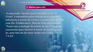 3. Mortos para a lei.
• A expressão "mortos para a lei pelo corpo de
Cristo" é entendida pelos intérpretes como uma
referência à morte de Cristo e a nossa identificação
com Ele. O biblicista C. Marvin Pate observa que
"Paulo usa a analogia da morte de um cônjuge no
casamento para ilustrar a morte do crente para a
lei, pelo fato de ele estar unido com Cristo (Rm
7.1-6)".
14
 
