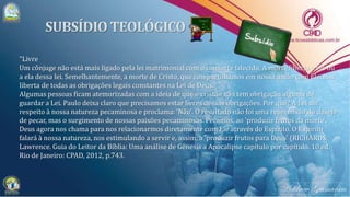 "Livre
Um cônjuge não está mais ligado pela lei matrimonial com o consorte falecido. A morte liberta a ele ou
a ela dessa lei. Semelhantemente, a morte de Cristo, que compartilhamos em nossa união com Ele, nos
liberta de todas as obrigações legais constantes na Lei de Deus.
Algumas pessoas ficam atemorizadas com a ideia de que o cristão não tem obrigação alguma de
guardar a Lei. Paulo deixa claro que precisamos estar livres dessas obrigações. Por quê? A Lei diz
respeito à nossa natureza pecaminosa e proclama: 'Não'. O resultado não foi uma repreensão do desejo
de pecar, mas o surgimento de nossas paixões pecaminosas. Pecamos, ao 'produzir frutos da morte'.
Deus agora nos chama para nos relacionarmos diretamente com Ele através do Espírito. O Espírito
falará à nossa natureza, nos estimulando a servir e, assim, a 'produzir frutos para Deus' (RICHARDS,
Lawrence. Guia do Leitor da Bíblia: Uma análise de Gênesis a Apocalipse capítulo por capítulo. 10.ed.
Rio de Janeiro: CPAD, 2012, p.743.
 