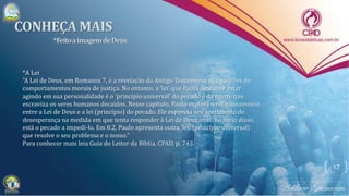 17
*A Lei
"A Lei de Deus, em Romanos 7, é a revelação do Antigo Testamento dos padrões de
comportamentos morais de justiça. No entanto, a 'lei' que Paulo descobre estar
agindo em sua personalidade é o 'princípio universal' do pecado e da morte que
escraviza os seres humanos decaídos. Nesse capítulo, Paulo explora o relacionamento
entre a Lei de Deus e a lei (princípio) do pecado. Ele expressa seu sentimento de
desesperança na medida em que tenta responder à Lei de Deus, mas, no meio disso,
está o pecado a impedi-lo. Em 8.2, Paulo apresenta outra 'lei' (princípio universal)
que resolve o seu problema e o nosso."
Para conhecer mais leia Guia do Leitor da Bíblia, CPAD, p. 743.
 