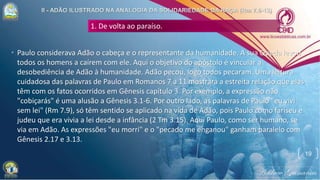 1. De volta ao paraíso.
• Paulo considerava Adão o cabeça e o representante da humanidade. A sua Queda levou
todos os homens a caírem com ele. Aqui o objetivo do apóstolo é vincular a
desobediência de Adão à humanidade. Adão pecou, logo todos pecaram. Uma leitura
cuidadosa das palavras de Paulo em Romanos 7 a 11 mostrará a estreita relação que elas
têm com os fatos ocorridos em Gênesis capítulo 3. Por exemplo, a expressão não
"cobiçarás" é uma alusão a Gênesis 3.1-6. Por outro lado, as palavras de Paulo "eu vivi
sem lei" (Rm 7.9), só têm sentido se aplicado na vida de Adão, pois Paulo como fariseu e
judeu que era vivia a lei desde a infância (2 Tm 3.15). Aqui Paulo, como ser humano, se
via em Adão. As expressões "eu morri" e o "pecado me enganou" ganham paralelo com
Gênesis 2.17 e 3.13.
19
 