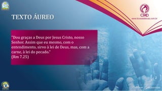 "Dou graças a Deus por Jesus Cristo, nosso
Senhor. Assim que eu mesmo, com o
entendimento, sirvo à lei de Deus, mas, com a
carne, à lei do pecado."
(Rm 7.25)
2
 