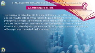 2. Lembranças do Sinai.
• Outra razão, no entendimento de muitos intérpretes da Bíblia, que levou o apóstolo
a se ver em Adão está na crença judaica de que o primeiro homem viveu os
princípios da Torá (lei), mesmo tendo existido muito antes da sua promulgação no
Sinai. De fato, essa é uma crença muito bem documentada na literatura rabínica. Filo
de Alexandria, filósofo judeu, por exemplo, dizia que a cobiça, pecado praticado por
Adão no paraíso, era a raiz de todos os males.
20
 