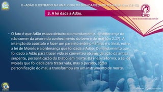 3. A lei dada a Adão.
• O fato é que Adão estava debaixo do mandamento, da ordenança de
não comer da árvore do conhecimento do bem e do mal (Gn 2.17). A
intenção do apóstolo é fazer um paralelo entre o Paraíso e o Sinai, entre
a lei de Moisés e a ordenança que foi dada a Adão. O mandamento que
foi dado a Adão para trazer vida se converteu através da ação da antiga
serpente, personificação do Diabo, em morte. Da mesma forma, a Lei de
Moisés que foi dada para trazer vida, mas o pecado, como
personificação do mal, a transformou em um instrumento de morte.
21
 