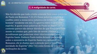 • Não há dúvida que todo cristão entende bem essas palavras
de Paulo em Romanos 7.22,23. Essas palavras revelam o
conflito entre a nossa nova natureza em Cristo e o "velho
homem" residente em nós. É a guerra entre a carne e o
espírito. A quem essas palavras de Paulo se destinam? O
contexto parece não deixar dúvidas de que Paulo tinha em
mente os crentes que, pelo fato de serem cristãos,
acreditavam que poderiam viver vitoriosamente sem o
Espírito Santo. Embora Paulo tenha deixado para tratar
sobre o ministério do Espírito Santo no capítulo 8 de
Romanos, ele já chama aqui a atenção para o viver "em
novidade do Espírito" (Rm 7.6) como forma de vencer as
inclinações da carne.
2. A malignidade da carne.
26
 