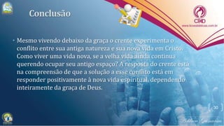 • Mesmo vivendo debaixo da graça o crente experimenta o
conflito entre sua antiga natureza e sua nova vida em Cristo.
Como viver uma vida nova, se a velha vida ainda continua
querendo ocupar seu antigo espaço? A resposta do crente está
na compreensão de que a solução a esse conflito está em
responder positivamente à nova vida espiritual, dependendo
inteiramente da graça de Deus.
30
 