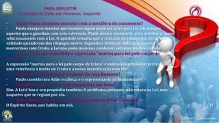 31
· O que Paulo desejava mostrar com a metáfora do casamento?
· Paulo desejava mostrar que homem algum pode ser salvo pela Lei, até mesmo
aqueles que a guardam com zelo e devoção. Paulo usou o casamento para mostrar o nosso
relacionamento com a Lei. O apóstolo ressalta que o contrato de casamento perde sua
validade quando um dos cônjuges morre. Segundo a Bíblia de Aplicação Pessoal "ao
morrermos com Cristo, a Lei não pode mais nos condenar; estamos unidos a Cristo".
· Como pode ser entendida a expressão "mortos para lei pelo corpo de
Cristo"?
A expressão "mortos para a lei pelo corpo de Cristo" é entendida pelos intérpretes como
uma referência à morte de Cristo e a nossa identificação com Ele.
· Segundo Paulo, quem é o cabeça da raça humana?
· Paulo considerava Adão o cabeça e o representante da humanidade.
· Segundo Paulo, a lei e seus propósitos são bons?
Sim. A Lei é boa e seu propósito também. O problema, portanto, não estava na Lei, mas
naqueles que se regiam por ela.
· Quem pode nos ajudar no embate contra a velha natureza?
O Espírito Santo, que habita em nós.
 