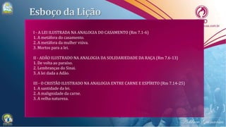 7
I - A LEI ILUSTRADA NA ANALOGIA DO CASAMENTO (Rm 7.1-6)
1. A metáfora do casamento.
2. A metáfora da mulher viúva.
3. Mortos para a lei.
II - ADÃO ILUSTRADO NA ANALOGIA DA SOLIDARIEDADE DA RAÇA (Rm 7.6-13)
1. De volta ao paraíso.
2. Lembranças do Sinai.
3. A lei dada a Adão.
III - O CRISTÃO ILUSTRADO NA ANALOGIA ENTRE CARNE E ESPÍRITO (Rm 7.14-25)
1. A santidade da lei.
2. A malignidade da carne.
3. A velha natureza.
 