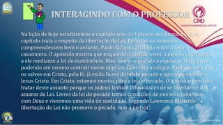 Na lição de hoje estudaremos o capítulo sete da Epístola aos Romanos. Este
capítulo trata a respeito da libertação da Lei. Para que os romanos
compreendessem bem o assunto, Paulo faz uma analogia entre a Lei e o
casamento. O apóstolo mostra que enquanto o marido viver, a esposa está ligada
a ele mediante a lei do matrimônio. Mas, morto o marido a esposa se torna livre,
podendo até mesmo contrair novas núpcias. Com esta analogia, Paulo mostra que
os salvos em Cristo, pela fé, já estão livres da lei do pecado e agora pertencem a
Jesus Cristo. Em Cristo, estamos mortos para a lei do pecado. O apóstolo precisou
tratar deste assunto porque os judeus tinham dificuldades de se libertarem das
amaras da Lei. Livres da lei do pecado temos condições de nos relacionarmos
com Deus e vivermos uma vida de santidade. Segundo Lawrence Richards "a
libertação da Lei não promove o pecado, mas a justiça".
 