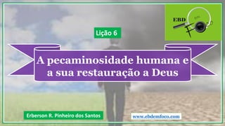A pecaminosidade humana e
a sua restauração a Deus
Erberson R. Pinheiro dos Santos
Lição 6
www.ebdemfoco.com
 