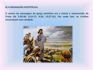 B) A MENSAGEM APOSTÓLICA.
O centro da mensagem da igreja primitiva era a morte e ressurreição de
Cristo (At 2:30-36; 3:14-17; 4:10; 13:27-31). Por onde iam, os cristãos
anunciavam essa verdade.
 