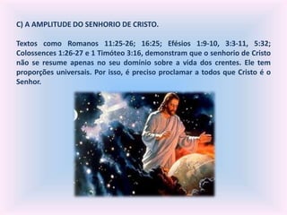 C) A AMPLITUDE DO SENHORIO DE CRISTO.
Textos como Romanos 11:25-26; 16:25; Efésios 1:9-10, 3:3-11, 5:32;
Colossences 1:26-27 e 1 Timóteo 3:16, demonstram que o senhorio de Cristo
não se resume apenas no seu domínio sobre a vida dos crentes. Ele tem
proporções universais. Por isso, é preciso proclamar a todos que Cristo é o
Senhor.
 