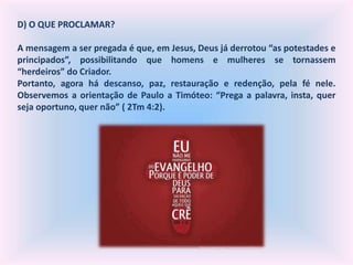 D) O QUE PROCLAMAR?
A mensagem a ser pregada é que, em Jesus, Deus já derrotou “as potestades e
principados”, possibilitando que homens e mulheres se tornassem
“herdeiros” do Criador.
Portanto, agora há descanso, paz, restauração e redenção, pela fé nele.
Observemos a orientação de Paulo a Timóteo: “Prega a palavra, insta, quer
seja oportuno, quer não” ( 2Tm 4:2).
 
