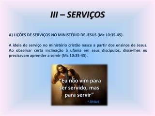 III – SERVIÇOS
A) LIÇÕES DE SERVIÇOS NO MINISTÉRIO DE JESUS (Mc 10:35-45).
A ideia de serviço no ministério cristão nasce a partir dos ensinos de Jesus.
Ao observar certa inclinação à ufania em seus discípulos, disse-lhes eu
precisavam aprender a servir (Mc 10:35-45).
 