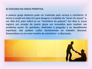 B) DIACONIA NA IGREJA PRIMITIVA.
A palavra grega diakonia pode ser traduzida pelo serviço e ministério. O
termo é usado em Atos 6:2 para designar o trabalho de “servir Às mesas” e,
em Atos 6:4, para referir-se ao “ministério da palavra”. Em Atos 6, Lucas
registra um arranjo do jovem igreja em Jerusalém para resolver um
problema social. Os apóstolos, dedicados à pregação e ao atendimento
espiritual, não podiam cuidar devidamente no trabalho diaconal.
Desenvolveu-se um novo modelo de ministério – o diaconato.
 
