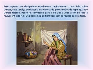 Esse aspecto do discipulado espalhou-se rapidamente. Lucas fala sobre
Dorcas, cujo serviço de diakonia era valorizado pelos irmãos de Jope. Quando
Dorcas faleceu, Pedro foi convocado para ir de Lida a Jope a fim de fazê-la
reviver (At 9:36-42). Os pobres não podiam ficar sem as roupas que ela fazia.
 