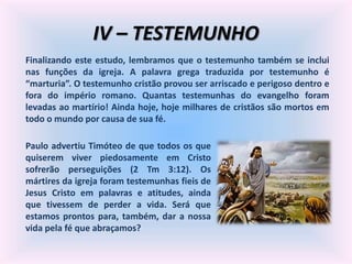 IV – TESTEMUNHO
Finalizando este estudo, lembramos que o testemunho também se inclui
nas funções da igreja. A palavra grega traduzida por testemunho é
“marturia”. O testemunho cristão provou ser arriscado e perigoso dentro e
fora do império romano. Quantas testemunhas do evangelho foram
levadas ao martírio! Ainda hoje, hoje milhares de cristãos são mortos em
todo o mundo por causa de sua fé.
Paulo advertiu Timóteo de que todos os que
quiserem viver piedosamente em Cristo
sofrerão perseguições (2 Tm 3:12). Os
mártires da igreja foram testemunhas fieis de
Jesus Cristo em palavras e atitudes, ainda
que tivessem de perder a vida. Será que
estamos prontos para, também, dar a nossa
vida pela fé que abraçamos?
 
