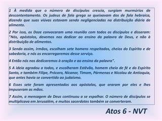 Atos 6 - NVT
1 À medida que o número de discípulos crescia, surgiam murmúrios de
descontentamento. Os judeus de fala grega se queixavam dos de fala hebraica,
dizendo que suas viúvas estavam sendo negligenciadas na distribuição diária de
alimento.
2 Por isso, os Doze convocaram uma reunião com todos os discípulos e disseram:
"Nós, apóstolos, devemos nos dedicar ao ensino da palavra de Deus, e não à
distribuição de alimentos.
3 Sendo assim, irmãos, escolham sete homens respeitados, cheios do Espírito e de
sabedoria, e nós os encarregaremos desse serviço.
4 Então nós nos dedicaremos à oração e ao ensino da palavra".
5 A ideia agradou a todos, e escolheram Estêvão, homem cheio de fé e do Espírito
Santo, e também Filipe, Prócoro, Nicanor, Timom, Pármenas e Nicolau de Antioquia,
que antes havia se convertido ao judaísmo.
6 Esses sete foram apresentados aos apóstolos, que oraram por eles e lhes
impuseram as mãos.
7 Assim, a mensagem de Deus continuou a se espalhar. O número de discípulos se
multiplicava em Jerusalém, e muitos sacerdotes também se converteram.
 