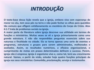 INTRODUÇÃO
O texto-base dessa lição revela que a igreja, embora viva com esperança de
morar no céu, tem seus pés na terra e não pode fechar os olhos para questões
tão comuns que afligem cotidianamente os membros do Corpo de Cristo. Atos
6:1-7 trata de problemas sociais na igreja.
A maior parte da literatura sobre igreja descreve sua utilidade em termos de
funções e ministérios. Muitas vezes se vê a igreja primariamente como uma
grande estrutura. E não são respondidas perguntas essenciais sobre sua
natureza e finalidade na cidade. Ela se torna apenas uma serie de eventos e
programas, estruturas e grupos para serem administrados, melhorados e
avaliados. Assim, os resultados numéricos, a eficácia organizacional, o
cumprimento de metas em prazos determinados definem o sucesso. Porem,
igreja não é empresa; igreja é organismo vivo e, como tal, terá seu crescimento
natural. Vamos, a partir da visão, estudar hoje quatro funções principais da
igreja nos seus ministérios: Comunhão, proclamação, serviço e testemunho.
 