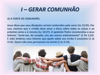 I – GERAR COMUNHÃO
A) A FONTE DE COMUNHÃO.
Jesus disse que seus discípulos seriam conhecidos pelo amor (Jo 13:35). Por
isso, ensinou que o cristão deve amar a Deus sobre todas as coisas e ao
próximo como a si mesmo (Lc 10:27). O apóstolo Pedro recomendou a seus
leitores: “amai-vos, de coração, uns aos outros ardentemente” (1 Pe 1:22).
E João lembrou seus leitores que quem odeia seu irmão é assassino (1 Jo
3:15). Quem não ama permanece na morte (1 Jo 3:14).
 