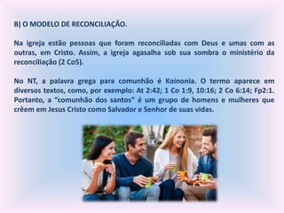 B) O MODELO DE RECONCILIAÇÃO.
Na igreja estão pessoas que foram reconciliadas com Deus e umas com as
outras, em Cristo. Assim, a igreja agasalha sob sua sombra o ministério da
reconciliação (2 Co5).
No NT, a palavra grega para comunhão é Koinonia. O termo aparece em
diversos textos, como, por exemplo: At 2:42; 1 Co 1:9, 10:16; 2 Co 6:14; Fp2:1.
Portanto, a “comunhão dos santos” é um grupo de homens e mulheres que
crêem em Jesus Cristo como Salvador e Senhor de suas vidas.
 