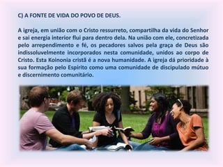 C) A FONTE DE VIDA DO POVO DE DEUS.
A igreja, em união com o Cristo ressurreto, compartilha da vida do Senhor
e sai energia interior flui para dentro dela. Na união com ele, concretizada
pelo arrependimento e fé, os pecadores salvos pela graça de Deus são
indissoluvelmente incorporados nesta comunidade, unidos ao corpo de
Cristo. Esta Koinonia cristã é a nova humanidade. A igreja dá prioridade à
sua formação pelo Espírito como uma comunidade de discipulado mútuo
e discernimento comunitário.
 