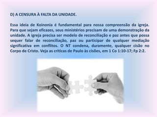 D) A CENSURA À FALTA DA UNIDADE.
Essa ideia de Koinonia é fundamental para nossa compreensão da igreja.
Para que sejam eficazes, seus ministérios precisam de uma demonstração da
unidade. A igreja precisa ser modelo de reconciliação e paz antes que possa
sequer falar de reconciliação, paz ou participar de qualquer mediação
significativa em conflitos. O NT condena, duramente, qualquer cisão no
Corpo de Cristo. Veja as criticas de Paulo às cisões, em 1 Co 1:10-17; Fp 2:2.
 