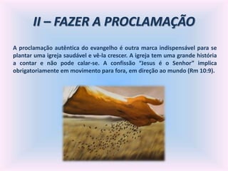 II – FAZER A PROCLAMAÇÃO
A proclamação autêntica do evangelho é outra marca indispensável para se
plantar uma igreja saudável e vê-la crescer. A igreja tem uma grande história
a contar e não pode calar-se. A confissão “Jesus é o Senhor” implica
obrigatoriamente em movimento para fora, em direção ao mundo (Rm 10:9).
 