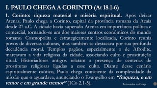 Renovados na Graça
Renovados na Graça
1. Corinto: riqueza material e miséria espiritual. Após deixar
Atenas, Paulo chega a Corinto, capital da província romana da Acaia
desde 27 a.C. A cidade havia superado Atenas em importância política e
comercial, tornando-se um dos maiores centros econômicos do mundo
romano. Cosmopolita e estrategicamente localizada, Corinto reunia
povos de diversas culturas, mas também se destacava por sua profunda
decadência moral. Templos pagãos, especialmente o de Afrodite,
marcavam a vida religiosa da cidade, associando culto e prostituição
ritual. Historiadores antigos relatam a presença de centenas de
prostitutas religiosas ligadas a esse culto. Diante desse cenário
espiritualmente caótico, Paulo chega consciente da complexidade da
missão que o aguardava, anunciando o Evangelho em “fraqueza, e em
temor e em grande tremor” (1Co 2.1-5).
I. PAULO CHEGA A CORINTO (At 18.1-6)
12
 