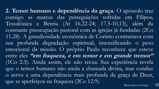 Renovados na Graça
Renovados na Graça
2. Temor humano e dependência da graça. O apóstolo traz
consigo as marcas das perseguições sofridas em Filipos,
Tessalônica e Bereia (At 16.22-24; 17.5-10,13), além da
constante preocupação pastoral com as igrejas já fundadas (2Co
11.28). A grandiosidade econômica de Corinto contrastava com
sua profunda degradação espiritual, intensificando o peso
emocional da missão. O próprio Paulo reconhece que esteve
entre eles “em fraqueza, e em temor e em grande tremor”
(1Co 2.3). Ainda assim, ele não recua. Sua experiência revela
que o temor humano não anula a chamada divina, mas conduz
o servo a uma dependência mais profunda da graça de Deus,
que se aperfeiçoa na fraqueza (2Co 12.9). 13
 