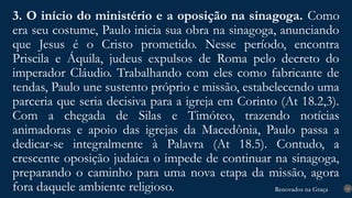 Renovados na Graça
Renovados na Graça
3. O início do ministério e a oposição na sinagoga. Como
era seu costume, Paulo inicia sua obra na sinagoga, anunciando
que Jesus é o Cristo prometido. Nesse período, encontra
Priscila e Áquila, judeus expulsos de Roma pelo decreto do
imperador Cláudio. Trabalhando com eles como fabricante de
tendas, Paulo une sustento próprio e missão, estabelecendo uma
parceria que seria decisiva para a igreja em Corinto (At 18.2,3).
Com a chegada de Silas e Timóteo, trazendo notícias
animadoras e apoio das igrejas da Macedônia, Paulo passa a
dedicar-se integralmente à Palavra (At 18.5). Contudo, a
crescente oposição judaica o impede de continuar na sinagoga,
preparando o caminho para uma nova etapa da missão, agora
fora daquele ambiente religioso. 14
 