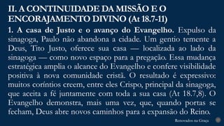 Renovados na Graça
Renovados na Graça
1. A casa de Justo e o avanço do Evangelho. Expulso da
sinagoga, Paulo não abandona a cidade. Um gentio temente a
Deus, Tito Justo, oferece sua casa — localizada ao lado da
sinagoga — como novo espaço para a pregação. Essa mudança
estratégica amplia o alcance do Evangelho e confere visibilidade
positiva à nova comunidade cristã. O resultado é expressivo:
muitos coríntios creem, entre eles Crispo, principal da sinagoga,
que aceita a fé juntamente com toda a sua casa (At 18.7,8). O
Evangelho demonstra, mais uma vez, que, quando portas se
fecham, Deus abre novos caminhos para a expansão do Reino.
II. A CONTINUIDADE DA MISSÃO E O
ENCORAJAMENTO DIVINO (At 18.7-11)
17
 