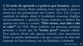 Renovados na Graça
Renovados na Graça
2. O medo do apóstolo e a palavra que fortalece. Apesar
dos frutos visíveis, Paulo enfrenta forte oposição e passa a
temer por sua permanência em Corinto (1Co 2.3). O peso
espiritual da cidade, aliado à hostilidade crescente, fragiliza
emocionalmente o apóstolo. Nesse contexto, o Senhor lhe
aparece em visão e o exorta: “Não temas, mas fala e não
te cales” (At 18.9). Deus reafirma sua presença, promete
proteção e revela que há “muito povo” naquela cidade.
Essa palavra divina não apenas consola, mas reposiciona
Paulo na missão, lembrando-o de que o sucesso da obra não
depende da força humana, mas da fidelidade à chamada.
18
 
