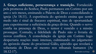 Renovados na Graça
Renovados na Graça
3. Graça suficiente, perseverança e transição. Fortalecido
pela promessa do Senhor, Paulo permanece em Corinto por um
ano e seis meses, ensinando a Palavra de Deus e consolidando a
igreja (At 18.11). A experiência do apóstolo ensina que sentir
medo não é sinal de fracasso espiritual, mas de oportunidade
para experimentar a suficiência da graça divina. Quando o servo
confia na presença de Deus, o temor é vencido e a missão
prossegue. Contudo, a fidelidade de Paulo não o livraria de
novos conflitos. A consolidação da igreja em Corinto logo
despertaria reações mais intensas, culminando no julgamento
do apóstolo diante do procônsul Gálio, episódio que revelará a
soberania de Deus até mesmo nos tribunais humanos (At
18.12-17). 19
 