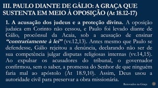 Renovados na Graça
Renovados na Graça
1. A acusação dos judeus e a proteção divina. A oposição
judaica em Corinto não cessou, e Paulo foi levado diante de
Gálio, procônsul da Acaia, sob a acusação de ensinar
“contrariamente à lei” (vv.12,13). Antes mesmo que Paulo se
defendesse, Gálio rejeitou a denúncia, declarando não ser de
sua competência julgar disputas religiosas internas (vv.14,15).
Ao expulsar os acusadores do tribunal, o governador
confirmou, sem o saber, a promessa do Senhor de que ninguém
faria mal ao apóstolo (At 18.9,10). Assim, Deus usou a
autoridade civil para preservar a obra missionária.
III. PAULO DIANTE DE GÁLIO: A GRAÇA QUE
SUSTENTA EM MEIO À OPOSIÇÃO (At 18.12-17)
22
 