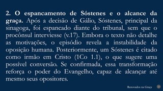 Renovados na Graça
Renovados na Graça
2. O espancamento de Sóstenes e o alcance da
graça. Após a decisão de Gálio, Sóstenes, principal da
sinagoga, foi espancado diante do tribunal, sem que o
procônsul interviesse (v.17). Embora o texto não detalhe
as motivações, o episódio revela a instabilidade da
oposição humana. Posteriormente, um Sóstenes é citado
como irmão em Cristo (1Co 1.1), o que sugere uma
possível conversão. Se confirmada, essa transformação
reforça o poder do Evangelho, capaz de alcançar até
mesmo seus opositores.
23
 