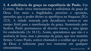 Renovados na Graça
Renovados na Graça
3. A suficiência da graça na experiência de Paulo. Em
Corinto, Paulo viveu intensamente a suficiência da graça de
Deus. Em meio a fragilidades, pressões e oposição,
aprendeu que o poder divino se aperfeiçoa na fraqueza (2Co
12.9). A cidade marcada pela decadência tornou-se um
campo fértil para a manifestação da graça. Sustentado pelo
Senhor, Paulo permaneceu ali dezoito meses, e uma igreja
foi estabelecida (At 18.11). Assim, aprendemos que não é a
ausência de lutas, mas a presença da graça, que nos mantém
firmes. Como Paulo, somos chamados a confiar que a graça
de Deus é suficiente para nos sustentar em qualquer
circunstância. 24
 