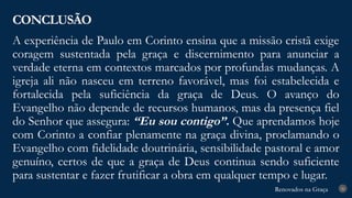 Renovados na Graça
Renovados na Graça
A experiência de Paulo em Corinto ensina que a missão cristã exige
coragem sustentada pela graça e discernimento para anunciar a
verdade eterna em contextos marcados por profundas mudanças. A
igreja ali não nasceu em terreno favorável, mas foi estabelecida e
fortalecida pela suficiência da graça de Deus. O avanço do
Evangelho não depende de recursos humanos, mas da presença fiel
do Senhor que assegura: “Eu sou contigo”. Que aprendamos hoje
com Corinto a confiar plenamente na graça divina, proclamando o
Evangelho com fidelidade doutrinária, sensibilidade pastoral e amor
genuíno, certos de que a graça de Deus continua sendo suficiente
para sustentar e fazer frutificar a obra em qualquer tempo e lugar.
CONCLUSÃO
26
 