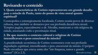 Renovados na Graça
Renovados na Graça
Revisando o conteúdo
27
1. Quais características de Corinto representavam um grande desafio
para a missão de Paulo, tanto do ponto de vista moral quanto
espiritual?
Cosmopolita e estrategicamente localizada, Corinto reunia povos de diversas
culturas, mas também se destacava por sua profunda decadência moral.
Templos pagãos, especialmente o de Afrodite, marcavam a vida religiosa da
cidade, associando culto e prostituição ritual.
2. De que maneira o contexto cultural e religioso de Corinto
intensificavam o peso emocional da missão?
A grandiosidade econômica de Corinto contrastava com sua profunda
degradação espiritual, intensificando o peso emocional da missão. O próprio
Paulo reconhece que esteve entre eles “em fraqueza, temor e grande
tremor” (1Co 2.3).
 