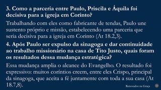 Renovados na Graça
Renovados na Graça 28
3. Como a parceria entre Paulo, Priscila e Áquila foi
decisiva para a igreja em Corinto?
Trabalhando com eles como fabricante de tendas, Paulo une
sustento próprio e missão, estabelecendo uma parceria que
seria decisiva para a igreja em Corinto (At 18.2,3).
4. Após Paulo ser expulso da sinagoga e dar continuidade
ao trabalho missionário na casa de Tito Justo, quais foram
os resultados dessa mudança estratégica?
Essa mudança amplia o alcance do Evangelho. O resultado foi
expressivo: muitos coríntios creem, entre eles Crispo, principal
da sinagoga, que aceita a fé juntamente com toda a sua casa (At
18.7,8).
 